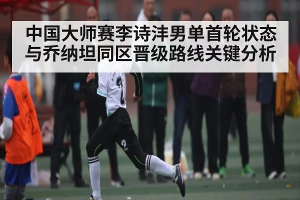 中国大师赛李诗沣男单首轮状态与乔纳坦同区晋级路线关键分析
