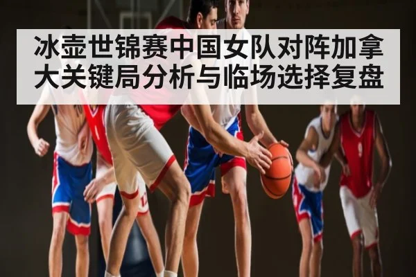 冰壶世锦赛中国女队对阵加拿大关键局分析与临场选择复盘